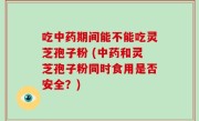 吃中药期间能不能吃灵芝孢子粉 (中药和灵芝孢子粉同时食用是否安全？)