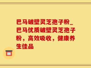 巴马破壁灵芝孢子粉_巴马优质破壁灵芝孢子粉，高效吸收，健康养生佳品