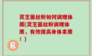 灵芝菌丝粉如何调理体质(灵芝菌丝粉调理体质，有效提高身体素质！)