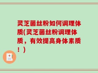 灵芝菌丝粉如何调理体质(灵芝菌丝粉调理体质，有效提高身体素质！)