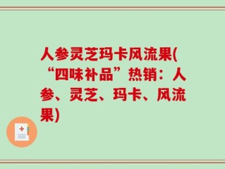 人参灵芝玛卡风流果(“四味补品”热销：人参、灵芝、玛卡、风流果)