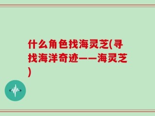 什么角色找海灵芝(寻找海洋奇迹——海灵芝)