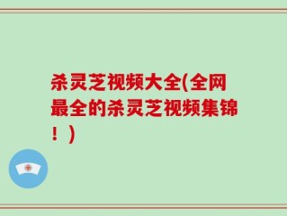 杀灵芝视频大全(全网最全的杀灵芝视频集锦！)