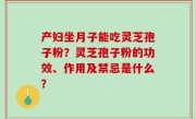 产妇坐月子能吃灵芝孢子粉？灵芝孢子粉的功效、作用及禁忌是什么？