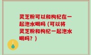 灵芝粉可以和枸杞在一起泡水喝吗 (可以将灵芝粉和枸杞一起泡水喝吗？)