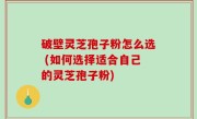 破壁灵芝孢子粉怎么选 (如何选择适合自己的灵芝孢子粉)