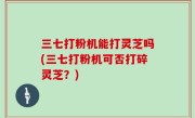 三七打粉机能打灵芝吗(三七打粉机可否打碎灵芝？)