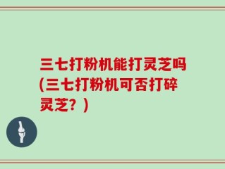 三七打粉机能打灵芝吗(三七打粉机可否打碎灵芝？)