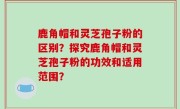 鹿角帽和灵芝孢子粉的区别？探究鹿角帽和灵芝孢子粉的功效和适用范围？