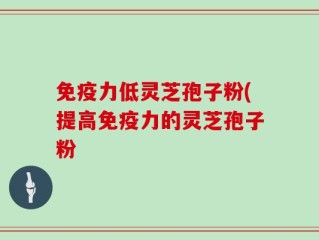 免疫力低灵芝孢子粉(提高免疫力的灵芝孢子粉