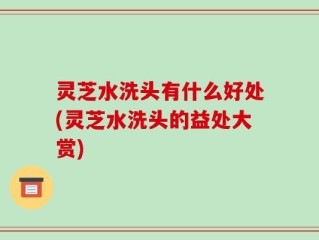 灵芝水洗头有什么好处(灵芝水洗头的益处大赏)