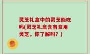 灵芝礼盒中的灵芝能吃吗(灵芝礼盒含有食用灵芝，你了解吗？)