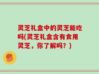 灵芝礼盒中的灵芝能吃吗(灵芝礼盒含有食用灵芝，你了解吗？)