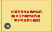 吃灵芝是什么功效与作用(灵芝的功效及作用：你不知道的小秘密)