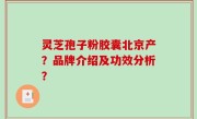灵芝孢子粉胶囊北京产？品牌介绍及功效分析？