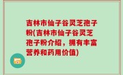 吉林市仙子谷灵芝孢子粉(吉林市仙子谷灵芝孢子粉介绍，拥有丰富营养和药用价值)