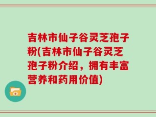 吉林市仙子谷灵芝孢子粉(吉林市仙子谷灵芝孢子粉介绍，拥有丰富营养和药用价值)