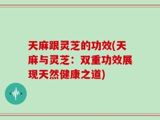 天麻跟灵芝的功效(天麻与灵芝：双重功效展现天然健康之道)