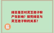 绿豆是否对灵芝孢子粉产生影响？探究绿豆与灵芝孢子粉的关系？