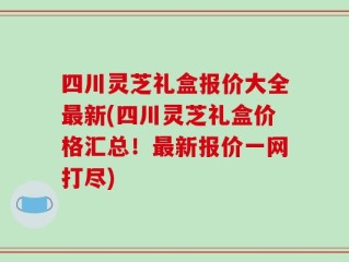 四川灵芝礼盒报价大全最新(四川灵芝礼盒价格汇总！最新报价一网打尽)