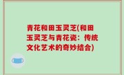 青花和田玉灵芝(和田玉灵芝与青花瓷：传统文化艺术的奇妙结合)