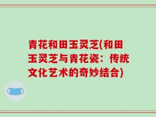 青花和田玉灵芝(和田玉灵芝与青花瓷：传统文化艺术的奇妙结合)