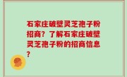 石家庄破壁灵芝孢子粉招商？了解石家庄破壁灵芝孢子粉的招商信息？
