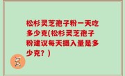 松杉灵芝孢子粉一天吃多少克(松杉灵芝孢子粉建议每天摄入量是多少克？)