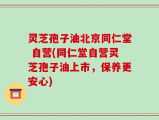 灵芝孢子油北京同仁堂 自营(同仁堂自营灵芝孢子油上市，保养更安心)
