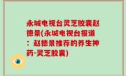 永城电视台灵芝胶囊赵德景(永城电视台报道：赵德景推荐的养生神药-灵芝胶囊)
