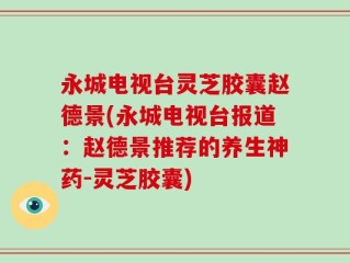 永城电视台灵芝胶囊赵德景(永城电视台报道：赵德景推荐的养生神药-灵芝胶囊)