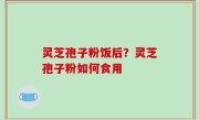 灵芝孢子粉饭后？灵芝孢子粉如何食用