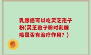 乳腺癌可以吃灵芝孢子粉(灵芝孢子粉对乳腺癌是否有治疗作用？)