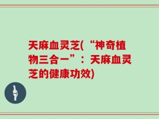 天麻血灵芝(“神奇植物三合一”：天麻血灵芝的健康功效)