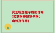 灵芝粉加孢子粉的作用(灵芝粉搭配孢子粉：功效及作用)