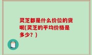 灵芝都是什么价位的货呢(灵芝的平均价格是多少？)