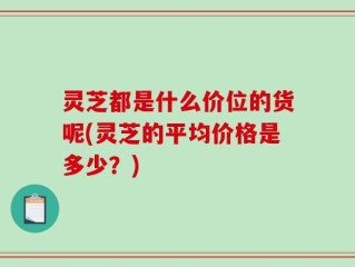 灵芝都是什么价位的货呢(灵芝的平均价格是多少？)