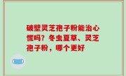 破壁灵芝孢子粉能治心慌吗？冬虫夏草、灵芝孢子粉，哪个更好