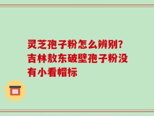 灵芝孢子粉怎么辨别？吉林敖东破壁孢子粉没有小看帽标