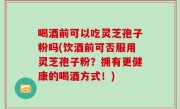 喝酒前可以吃灵芝孢子粉吗(饮酒前可否服用灵芝孢子粉？拥有更健康的喝酒方式！)