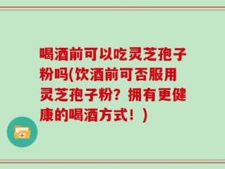 喝酒前可以吃灵芝孢子粉吗(饮酒前可否服用灵芝孢子粉？拥有更健康的喝酒方式！)