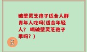 破壁灵芝孢子适合人群青年人吃吗(适合年轻人？ 喝破壁灵芝孢子季吗？)