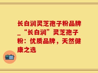 长白润灵芝孢子粉品牌_“长白润”灵芝孢子粉：优质品牌，天然健康之选