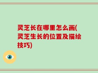 灵芝长在哪里怎么画(灵芝生长的位置及描绘技巧)