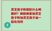灵芝孢子粉搭配什么喝最好？蜂胶蜂蜜加灵芝孢子粉加灵芝孢子油一起吃功效