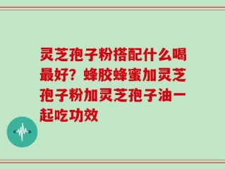 灵芝孢子粉搭配什么喝最好？蜂胶蜂蜜加灵芝孢子粉加灵芝孢子油一起吃功效