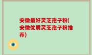 安徽最好灵芝孢子粉(安徽优质灵芝孢子粉推荐)