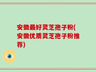 安徽最好灵芝孢子粉(安徽优质灵芝孢子粉推荐)