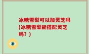 冰糖雪梨可以加灵芝吗(冰糖雪梨能搭配灵芝吗？)