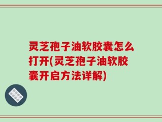 灵芝孢子油软胶囊怎么打开(灵芝孢子油软胶囊开启方法详解)